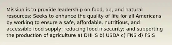 Mission is to provide leadership on food, ag, and natural resources; Seeks to enhance the quality of life for all Americans by working to ensure a safe, affordable, nutritious, and accessible food supply; reducing food insecurity; and supporting the production of agriculture a) DHHS b) USDA c) FNS d) FSIS