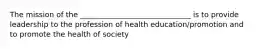 The mission of the ______________________________ is to provide leadership to the profession of health education/promotion and to promote the health of society