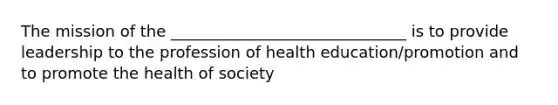 The mission of the ______________________________ is to provide leadership to the profession of health education/promotion and to promote the health of society