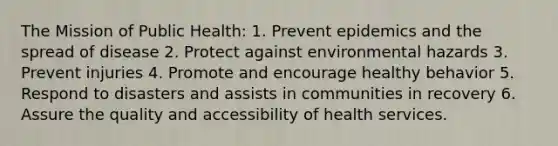 The Mission of Public Health: 1. Prevent epidemics and the spread of disease 2. Protect against environmental hazards 3. Prevent injuries 4. Promote and encourage healthy behavior 5. Respond to disasters and assists in communities in recovery 6. Assure the quality and accessibility of health services.