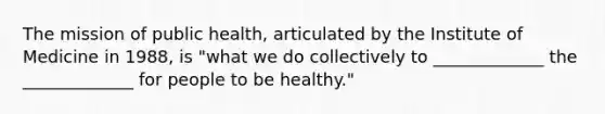 The mission of public health, articulated by the Institute of Medicine in 1988, is "what we do collectively to _____________ the _____________ for people to be healthy."