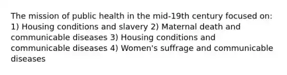 The mission of public health in the mid-19th century focused on: 1) Housing conditions and slavery 2) Maternal death and communicable diseases 3) Housing conditions and communicable diseases 4) Women's suffrage and communicable diseases