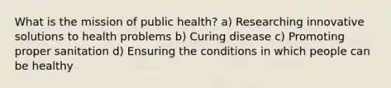 What is the mission of public health? a) Researching innovative solutions to health problems b) Curing disease c) Promoting proper sanitation d) Ensuring the conditions in which people can be healthy