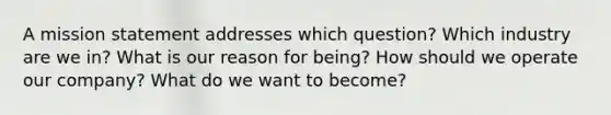 A mission statement addresses which question? Which industry are we in? What is our reason for being? How should we operate our company? What do we want to become?