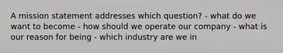 A mission statement addresses which question? - what do we want to become - how should we operate our company - what is our reason for being - which industry are we in