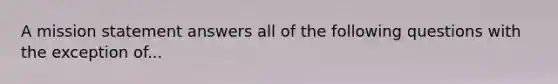 A mission statement answers all of the following questions with the exception of...