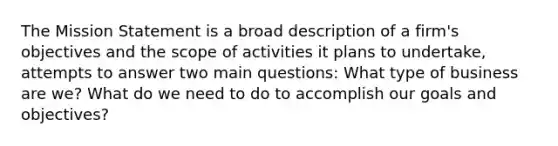 The Mission Statement is a broad description of a firm's objectives and the scope of activities it plans to undertake, attempts to answer two main questions: What type of business are we? What do we need to do to accomplish our goals and objectives?