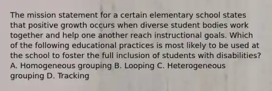 The mission statement for a certain elementary school states that positive growth occurs when diverse student bodies work together and help one another reach instructional goals. Which of the following educational practices is most likely to be used at the school to foster the full inclusion of students with disabilities? A. Homogeneous grouping B. Looping C. Heterogeneous grouping D. Tracking