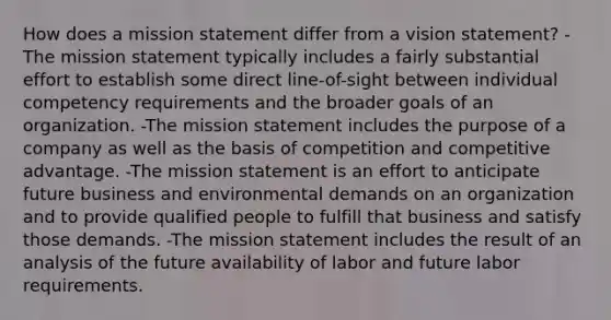 How does a mission statement differ from a vision statement? -The mission statement typically includes a fairly substantial effort to establish some direct line-of-sight between individual competency requirements and the broader goals of an organization. -The mission statement includes the purpose of a company as well as the basis of competition and competitive advantage. -The mission statement is an effort to anticipate future business and environmental demands on an organization and to provide qualified people to fulfill that business and satisfy those demands. -The mission statement includes the result of an analysis of the future availability of labor and future labor requirements.