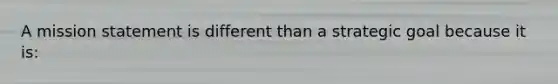 A mission statement is different than a strategic goal because it is: