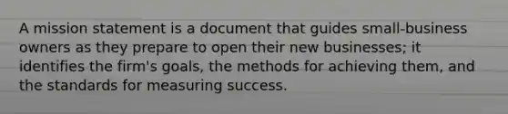 A mission statement is a document that guides small-business owners as they prepare to open their new businesses; it identifies the firm's goals, the methods for achieving them, and the standards for measuring success.