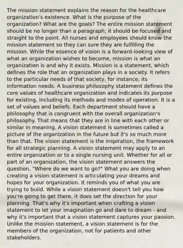 The mission statement explains the reason for the healthcare organization's existence. What is the purpose of the organization? What are the goals? The entire mission statement should be no longer than a paragraph; it should be focused and straight to the point. All nurses and employees should know the mission statement so they can sure they are fulfilling the mission. While the essence of vision is a forward-looking view of what an organization wishes to become, mission is what an organization is and why it exists. Mission is a statement, which defines the role that an organization plays in a society. It refers to the particular needs of that society, for instance, its information needs. A business philosophy statement defines the core values of healthcare organization and indicates its purpose for existing, including its methods and modes of operation. It is a set of values and beliefs. Each department should have a philosophy that is congruent with the overall organization's philosophy. That means that they are in line with each other or similar in meaning. A vision statement is sometimes called a picture of the organization in the future but it's so much more than that. The vision statement is the inspiration, the framework for all strategic planning. A vision statement may apply to an entire organization or to a single nursing unit. Whether for all or part of an organization, the vision statement answers the question, "Where do we want to go?" What you are doing when creating a vision statement is articulating your dreams and hopes for your organization. It reminds you of what you are trying to build. While a vision statement doesn't tell you how you're going to get there, it does set the direction for your planning. That's why it's important when crafting a vision statement to let your imagination go and dare to dream - and why it's important that a vision statement captures your passion. Unlike the mission statement, a vision statement is for the members of the organization, not for patients and other stakeholders.