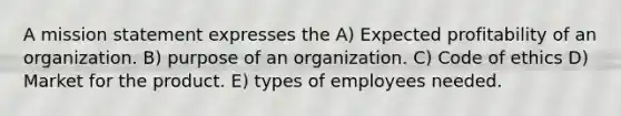 A mission statement expresses the A) Expected profitability of an organization. B) purpose of an organization. C) Code of ethics D) Market for the product. E) types of employees needed.