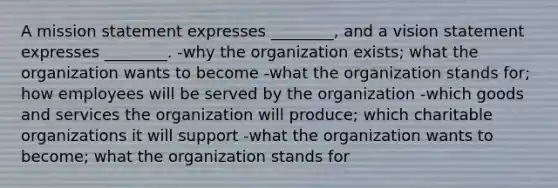 A mission statement expresses ________, and a vision statement expresses ________. -why the organization exists; what the organization wants to become -what the organization stands for; how employees will be served by the organization -which goods and services the organization will produce; which charitable organizations it will support -what the organization wants to become; what the organization stands for