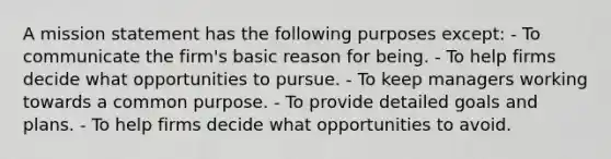 A mission statement has the following purposes except: - To communicate the firm's basic reason for being. - To help firms decide what opportunities to pursue. - To keep managers working towards a common purpose. - To provide detailed goals and plans. - To help firms decide what opportunities to avoid.