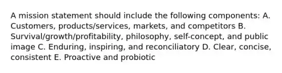 A mission statement should include the following​ components: A. Customers, products/services,​ markets, and competitors B. Survival/growth/profitability, philosophy,​ self-concept, and public image C. Enduring, inspiring, and reconciliatory D. Clear, concise, consistent E. Proactive and probiotic