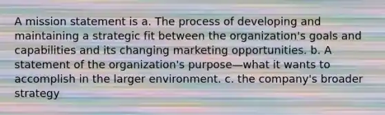 A mission statement is a. The process of developing and maintaining a strategic fit between the organization's goals and capabilities and its changing marketing opportunities. b. A statement of the organization's purpose—what it wants to accomplish in the larger environment. c. the company's broader strategy