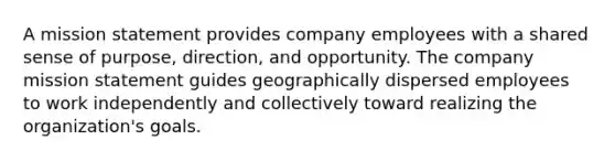 A mission statement provides company employees with a shared sense of purpose, direction, and opportunity. The company mission statement guides geographically dispersed employees to work independently and collectively toward realizing the organization's goals.