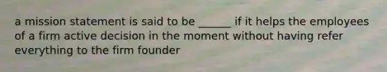 a mission statement is said to be ______ if it helps the employees of a firm active decision in the moment without having refer everything to the firm founder