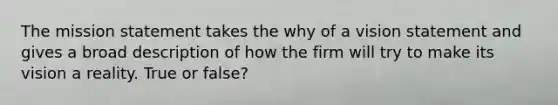 The mission statement takes the why of a vision statement and gives a broad description of how the firm will try to make its vision a reality. True or false?