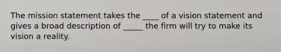 The mission statement takes the ____ of a vision statement and gives a broad description of _____ the firm will try to make its vision a reality.