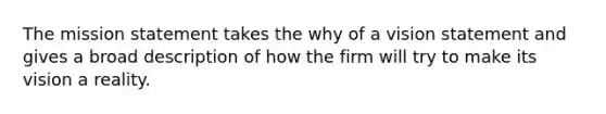 The mission statement takes the why of a vision statement and gives a broad description of how the firm will try to make its vision a reality.