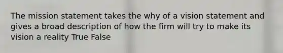 The mission statement takes the why of a vision statement and gives a broad description of how the firm will try to make its vision a reality True False