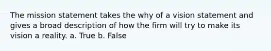 The mission statement takes the why of a vision statement and gives a broad description of how the firm will try to make its vision a reality. a. True b. False