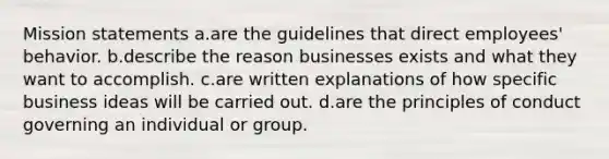 Mission statements a.are the guidelines that direct employees' behavior. b.describe the reason businesses exists and what they want to accomplish. c.are written explanations of how specific business ideas will be carried out. d.are the principles of conduct governing an individual or group.