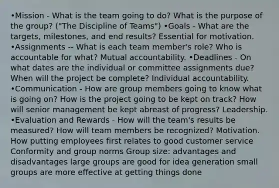 •Mission - What is the team going to do? What is the purpose of the group? ("The Discipline of Teams") •Goals - What are the targets, milestones, and end results? Essential for motivation. •Assignments -- What is each team member's role? Who is accountable for what? Mutual accountability. •Deadlines - On what dates are the individual or committee assignments due? When will the project be complete? Individual accountability. •Communication - How are group members going to know what is going on? How is the project going to be kept on track? How will senior management be kept abreast of progress? Leadership. •Evaluation and Rewards - How will the team's results be measured? How will team members be recognized? Motivation. How putting employees first relates to good customer service Conformity and group norms Group size: advantages and disadvantages large groups are good for idea generation small groups are more effective at getting things done