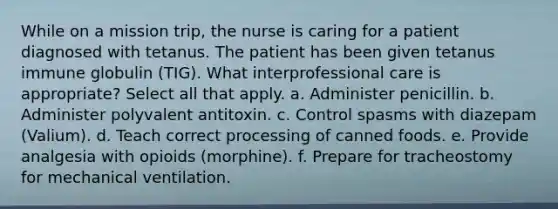 While on a mission trip, the nurse is caring for a patient diagnosed with tetanus. The patient has been given tetanus immune globulin (TIG). What interprofessional care is appropriate? Select all that apply. a. Administer penicillin. b. Administer polyvalent antitoxin. c. Control spasms with diazepam (Valium). d. Teach correct processing of canned foods. e. Provide analgesia with opioids (morphine). f. Prepare for tracheostomy for mechanical ventilation.