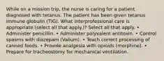 While on a mission trip, the nurse is caring for a patient diagnosed with tetanus. The patient has been given tetanus immune globulin (TIG). What interprofessional care is appropriate (select all that apply.)? Select all that apply. • Administer penicillin. • Administer polyvalent antitoxin. • Control spasms with diazepam (Valium). • Teach correct processing of canned foods. • Provide analgesia with opioids (morphine). • Prepare for tracheostomy for mechanical ventilation.