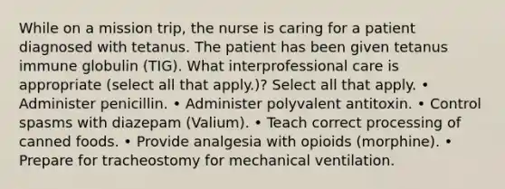 While on a mission trip, the nurse is caring for a patient diagnosed with tetanus. The patient has been given tetanus immune globulin (TIG). What interprofessional care is appropriate (select all that apply.)? Select all that apply. • Administer penicillin. • Administer polyvalent antitoxin. • Control spasms with diazepam (Valium). • Teach correct processing of canned foods. • Provide analgesia with opioids (morphine). • Prepare for tracheostomy for mechanical ventilation.