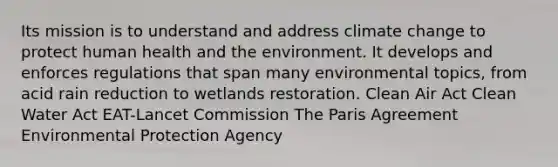 Its mission is to understand and address climate change to protect human health and the environment. It develops and enforces regulations that span many environmental topics, from acid rain reduction to wetlands restoration. Clean Air Act Clean Water Act EAT-Lancet Commission The Paris Agreement Environmental Protection Agency