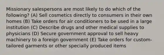 Missionary salespersons are most likely to do which of the following? (A) Sell cosmetics directly to consumers in their own homes (B) Take orders for air conditioners to be used in a large institution (C) Describe drugs and other medical supplies to physicians (D) Secure government approval to sell heavy machinery to a foreign government (E) Take orders for custom-tailored garments or other specially produced items