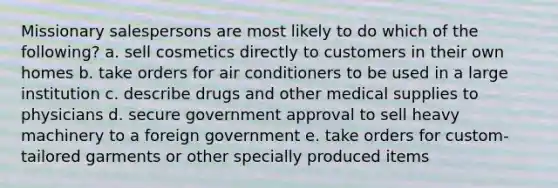 Missionary salespersons are most likely to do which of the following? a. sell cosmetics directly to customers in their own homes b. take orders for air conditioners to be used in a large institution c. describe drugs and other medical supplies to physicians d. secure government approval to sell heavy machinery to a foreign government e. take orders for custom-tailored garments or other specially produced items