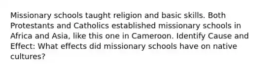 Missionary schools taught religion and basic skills. Both Protestants and Catholics established missionary schools in Africa and Asia, like this one in Cameroon. Identify Cause and Effect: What effects did missionary schools have on native cultures?