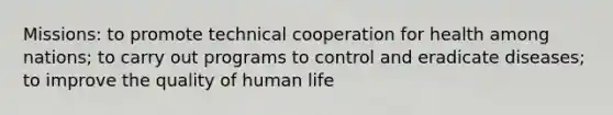 Missions: to promote technical cooperation for health among nations; to carry out programs to control and eradicate diseases; to improve the quality of human life