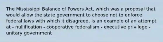 The Mississippi Balance of Powers Act, which was a proposal that would allow the state government to choose not to enforce federal laws with which it disagreed, is an example of an attempt at - nullification - cooperative federalism - executive privilege - unitary government