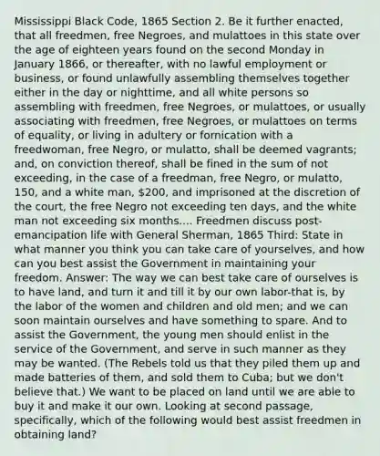 Mississippi Black Code, 1865 Section 2. Be it further enacted, that all freedmen, free Negroes, and mulattoes in this state over the age of eighteen years found on the second Monday in January 1866, or thereafter, with no lawful employment or business, or found unlawfully assembling themselves together either in the day or nighttime, and all white persons so assembling with freedmen, free Negroes, or mulattoes, or usually associating with freedmen, free Negroes, or mulattoes on terms of equality, or living in adultery or fornication with a freedwoman, free Negro, or mulatto, shall be deemed vagrants; and, on conviction thereof, shall be fined in the sum of not exceeding, in the case of a freedman, free Negro, or mulatto, 150, and a white man, 200, and imprisoned at the discretion of the court, the free Negro not exceeding ten days, and the white man not exceeding six months.... Freedmen discuss post-emancipation life with General Sherman, 1865 Third: State in what manner you think you can take care of yourselves, and how can you best assist the Government in maintaining your freedom. Answer: The way we can best take care of ourselves is to have land, and turn it and till it by our own labor-that is, by the labor of the women and children and old men; and we can soon maintain ourselves and have something to spare. And to assist the Government, the young men should enlist in the service of the Government, and serve in such manner as they may be wanted. (The Rebels told us that they piled them up and made batteries of them, and sold them to Cuba; but we don't believe that.) We want to be placed on land until we are able to buy it and make it our own. Looking at second passage, specifically, which of the following would best assist freedmen in obtaining land?