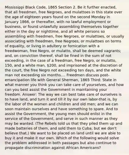 Mississippi Black Code, 1865 Section 2. Be it further enacted, that all freedmen, free Negroes, and mulattoes in this state over the age of eighteen years found on the second Monday in January 1866, or thereafter, with no lawful employment or business, or found unlawfully assembling themselves together either in the day or nighttime, and all white persons so assembling with freedmen, free Negroes, or mulattoes, or usually associating with freedmen, free Negroes, or mulattoes on terms of equality, or living in adultery or fornication with a freedwoman, free Negro, or mulatto, shall be deemed vagrants; and, on conviction thereof, shall be fined in the sum of not exceeding, in the case of a freedman, free Negro, or mulatto, 150, and a white man, 200, and imprisoned at the discretion of the court, the free Negro not exceeding ten days, and the white man not exceeding six months.... Freedmen discuss post-emancipation life with General Sherman, 1865 Third: State in what manner you think you can take care of yourselves, and how can you best assist the Government in maintaining your freedom. Answer: The way we can best take care of ourselves is to have land, and turn it and till it by our own labor-that is, by the labor of the women and children and old men; and we can soon maintain ourselves and have something to spare. And to assist the Government, the young men should enlist in the service of the Government, and serve in such manner as they may be wanted. (The Rebels told us that they piled them up and made batteries of them, and sold them to Cuba; but we don't believe that.) We want to be placed on land until we are able to buy it and make it our own. Which of the following would solve the problem addressed in both passages but also continue to propagate discrimination against African Americans?