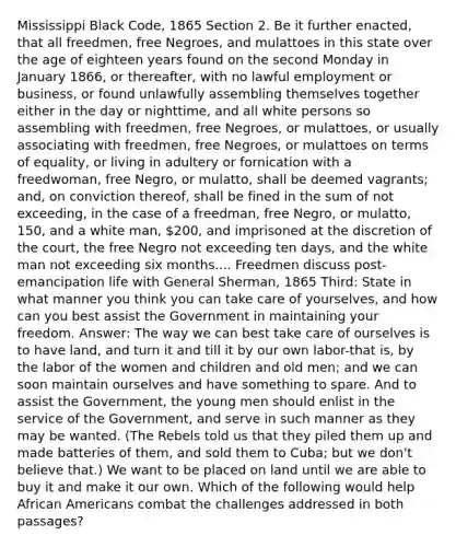 Mississippi Black Code, 1865 Section 2. Be it further enacted, that all freedmen, free Negroes, and mulattoes in this state over the age of eighteen years found on the second Monday in January 1866, or thereafter, with no lawful employment or business, or found unlawfully assembling themselves together either in the day or nighttime, and all white persons so assembling with freedmen, free Negroes, or mulattoes, or usually associating with freedmen, free Negroes, or mulattoes on terms of equality, or living in adultery or fornication with a freedwoman, free Negro, or mulatto, shall be deemed vagrants; and, on conviction thereof, shall be fined in the sum of not exceeding, in the case of a freedman, free Negro, or mulatto, 150, and a white man, 200, and imprisoned at the discretion of the court, the free Negro not exceeding ten days, and the white man not exceeding six months.... Freedmen discuss post-emancipation life with General Sherman, 1865 Third: State in what manner you think you can take care of yourselves, and how can you best assist the Government in maintaining your freedom. Answer: The way we can best take care of ourselves is to have land, and turn it and till it by our own labor-that is, by the labor of the women and children and old men; and we can soon maintain ourselves and have something to spare. And to assist the Government, the young men should enlist in the service of the Government, and serve in such manner as they may be wanted. (The Rebels told us that they piled them up and made batteries of them, and sold them to Cuba; but we don't believe that.) We want to be placed on land until we are able to buy it and make it our own. Which of the following would help African Americans combat the challenges addressed in both passages?