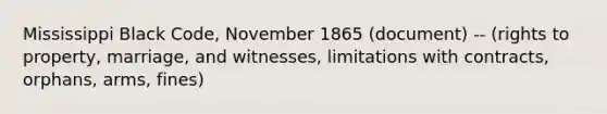 Mississippi Black Code, November 1865 (document) -- (rights to property, marriage, and witnesses, limitations with contracts, orphans, arms, fines)