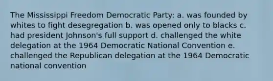 The Mississippi Freedom Democratic Party: a. was founded by whites to fight desegregation b. was opened only to blacks c. had president Johnson's full support d. challenged the white delegation at the 1964 Democratic National Convention e. challenged the Republican delegation at the 1964 Democratic national convention