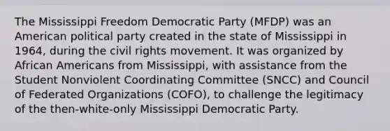 The Mississippi Freedom Democratic Party (MFDP) was an American political party created in the state of Mississippi in 1964, during the civil rights movement. It was organized by African Americans from Mississippi, with assistance from the Student Nonviolent Coordinating Committee (SNCC) and Council of Federated Organizations (COFO), to challenge the legitimacy of the then-white-only Mississippi Democratic Party.