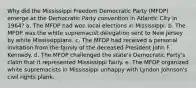 Why did the Mississippi Freedom Democratic Party (MFDP) emerge at the Democratic Party convention in Atlantic City in 1964? a. The MFDP had won local elections in Mississippi. b. The MFDP was the white supremacist delegation sent to New Jersey by white Mississippians. c. The MFDP had received a personal invitation from the family of the deceased President John F. Kennedy. d. The MFDP challenged the state's Democratic Party's claim that it represented Mississippi fairly. e. The MFDP organized white supremacists in Mississippi unhappy with Lyndon Johnson's civil rights plank.