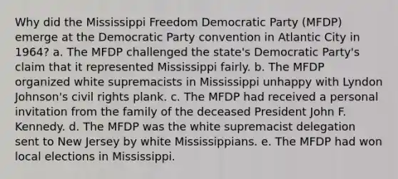 Why did the Mississippi Freedom Democratic Party (MFDP) emerge at the Democratic Party convention in Atlantic City in 1964? a. The MFDP challenged the state's Democratic Party's claim that it represented Mississippi fairly. b. The MFDP organized white supremacists in Mississippi unhappy with Lyndon Johnson's civil rights plank. c. The MFDP had received a personal invitation from the family of the deceased President John F. Kennedy. d. The MFDP was the white supremacist delegation sent to New Jersey by white Mississippians. e. The MFDP had won local elections in Mississippi.