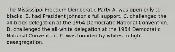 The Mississippi Freedom Democratic Party A. was open only to blacks. B. had President Johnson's full support. C. challenged the all-black delegation at the 1964 Democratic National Convention. D. challenged the all-white delegation at the 1964 Democratic National Convention. E. was founded by whites to fight desegregation.