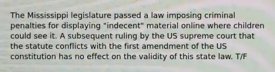 The Mississippi legislature passed a law imposing criminal penalties for displaying "indecent" material online where children could see it. A subsequent ruling by the US supreme court that the statute conflicts with the first amendment of the US constitution has no effect on the validity of this state law. T/F