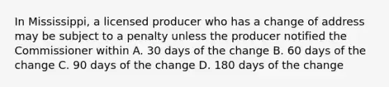 In Mississippi, a licensed producer who has a change of address may be subject to a penalty unless the producer notified the Commissioner within A. 30 days of the change B. 60 days of the change C. 90 days of the change D. 180 days of the change